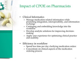 Impact of CPOE on Pharmacists
• Clinical Informatics
– Manage medication related information while
promoting integration, interoperability, and information
exchange
– Cataloging and embedding knowledge into the
workflow
– Develop analytic solutions for improving decision-
making
– Apply user experience for optimizing clinical practice
and usability
• Efficiency in workflow
– Spend less time per day clarifying medication orders
– Concentrate on clinical aspects of the medication
ordering process
11
 