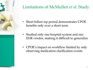 • Short follow-up period demonstrates CPOE
benefits only over a short term
• Studied only one hospital system and one
EHR vendor, making it difficult to generalize
• CPOE’s impact on workflow limited by only
observing medication clarification events
Limitations of McMullen et al. Study
15
 