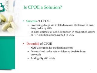 Is CPOE a Solution?
• Success of CPOE
– Processing drugs via CPOE decreases likelihood of error
drug order by 48%
– In 2008, estimate of 12.5% reduction in medication errors
or ~17.4 million errors averted in USA
• Downfall of CPOE
– NOT a solution for medication errors
– Personalized order sets which may deviate from
protocols
– Ambiguity still exists
17
 