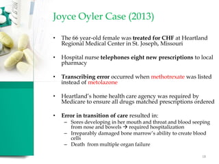 Joyce Oyler Case (2013)
• The 66 year-old female was treated for CHF at Heartland
Regional Medical Center in St. Joseph, Missouri
• Hospital nurse telephones eight new prescriptions to local
pharmacy
• Transcribing error occurred when methotrexate was listed
instead of metolazone
• Heartland’s home health care agency was required by
Medicare to ensure all drugs matched prescriptions ordered
• Error in transition of care resulted in:
– Sores developing in her mouth and throat and blood seeping
from nose and bowels  required hospitalization
– Irreparably damaged bone marrow’s ability to create blood
cells
– Death from multiple organ failure
18
 
