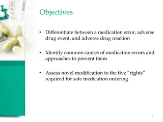 Objectives
• Differentiate between a medication error, adverse
drug event, and adverse drug reaction
• Identify common causes of medication errors and
approaches to prevent them
• Assess novel modification to the five “rights”
required for safe medication ordering
2
 