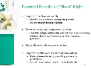 Potential Benefits of “Sixth” Right
• Improve medication safety
– Identify and intervene wrong-drug errors
– Ensure proper dosing regimen
• Better educate and empower patients
– Facilitate patient adherence due to better understanding
– Enhance shared decision making and encourage
questions
• Streamline reimbursement coding
• Improve health care team communication
– Aid care transitions by providing reasons for
medications
– Provide information to help counsel patients
22
 