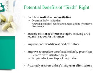 Potential Benefits of “Sixth” Right
• Facilitate medication reconciliation
– Organize list by indication
– Knowing reason of why started helps decide whether to
discontinue
• Increase efficiency of prescribing by showing drug
regimen choices for indication
• Improve documentation of medical history
• Improve appropriate use of medication by prescribers
– Reduce “never-indicated” drugs
– Support selection of targeted drug choices
• Accurately measure a drug’s long-term effectiveness
23
 