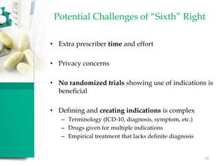 Potential Challenges of “Sixth” Right
• Extra prescriber time and effort
• Privacy concerns
• No randomized trials showing use of indications is
beneficial
• Defining and creating indications is complex
– Terminology (ICD-10, diagnosis, symptom, etc.)
– Drugs given for multiple indications
– Empirical treatment that lacks definite diagnosis
24
 