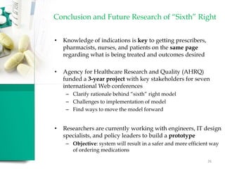 Conclusion and Future Research of “Sixth” Right
• Knowledge of indications is key to getting prescribers,
pharmacists, nurses, and patients on the same page
regarding what is being treated and outcomes desired
• Agency for Healthcare Research and Quality (AHRQ)
funded a 3-year project with key stakeholders for seven
international Web conferences
– Clarify rationale behind “sixth” right model
– Challenges to implementation of model
– Find ways to move the model forward
• Researchers are currently working with engineers, IT design
specialists, and policy leaders to build a prototype
– Objective: system will result in a safer and more efficient way
of ordering medications
26
 