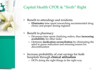 Capital Health CPOE & “Sixth” Right
• Benefit to attendings and residents
– Eliminates time spent researching recommended drug
choice and proper dosing regimen
• Benefit to pharmacy
– Decreases time spent clarifying orders, thus increasing
availability for other tasks
– Optimize medication reconciliation by eliminating the
need to guess indication and ensuring reason for
discontinuation
• Increase probability of cost savings for both
hospitals through clinical utilization
– HCPs doing the right things in the right way
27
 