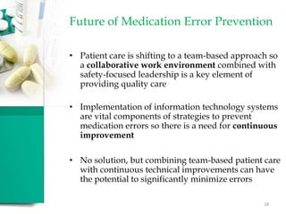 Future of Medication Error Prevention
• Patient care is shifting to a team-based approach so
a collaborative work environment combined with
safety-focused leadership is a key element of
providing quality care
• Implementation of information technology systems
are vital components of strategies to prevent
medication errors so there is a need for continuous
improvement
• No solution, but combining team-based patient care
with continuous technical improvements can have
the potential to significantly minimize errors
28
 