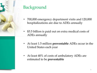 Background
• 700,000 emergency department visits and 120,000
hospitalizations are due to ADEs annually
• $3.5 billion is paid out on extra medical costs of
ADEs annually
• At least 1.5 million preventable ADEs occur in the
United States each year
• At least 40% of costs of ambulatory ADEs are
estimated to be preventable
3
 