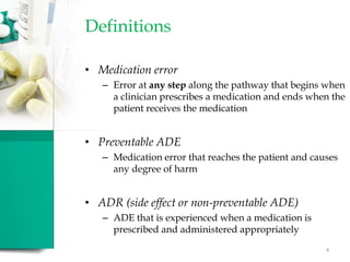 Definitions
• Medication error
– Error at any step along the pathway that begins when
a clinician prescribes a medication and ends when the
patient receives the medication
• Preventable ADE
– Medication error that reaches the patient and causes
any degree of harm
• ADR (side effect or non-preventable ADE)
– ADE that is experienced when a medication is
prescribed and administered appropriately
4
 