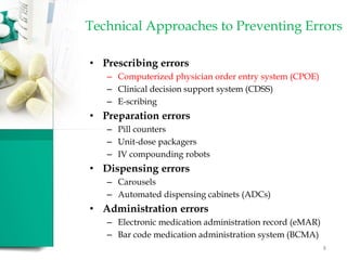 Technical Approaches to Preventing Errors
• Prescribing errors
– Computerized physician order entry system (CPOE)
– Clinical decision support system (CDSS)
– E-scribing
• Preparation errors
– Pill counters
– Unit-dose packagers
– IV compounding robots
• Dispensing errors
– Carousels
– Automated dispensing cabinets (ADCs)
• Administration errors
– Electronic medication administration record (eMAR)
– Bar code medication administration system (BCMA)
8
 