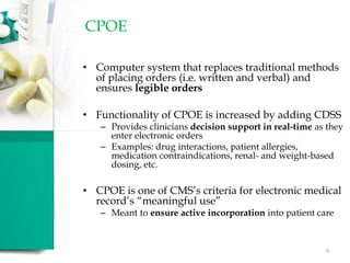 CPOE
• Computer system that replaces traditional methods
of placing orders (i.e. written and verbal) and
ensures legible orders
• Functionality of CPOE is increased by adding CDSS
– Provides clinicians decision support in real-time as they
enter electronic orders
– Examples: drug interactions, patient allergies,
medication contraindications, renal- and weight-based
dosing, etc.
• CPOE is one of CMS’s criteria for electronic medical
record’s “meaningful use”
– Meant to ensure active incorporation into patient care
9
 