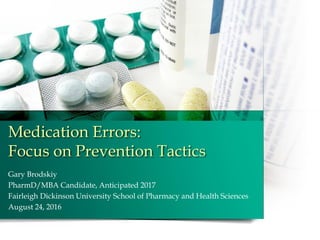 Medication Errors:
Focus on Prevention Tactics
Gary Brodskiy
PharmD/MBA Candidate, Anticipated 2017
Fairleigh Dickinson University School of Pharmacy and Health Sciences
August 24, 2016
 
