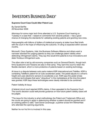 Supreme Court Case Could Alter Patent Law
By Daniel Del’Re
29 November 2006
Attorneys for some major tech firms attended a U.S. Supreme Court hearing on
Tuesday in a case that -- based on comments from several justices -- has a good
chance of changing the standards for validating existing patents and granting new ones.
Heavyweights with billions of dollars of intellectual property at stake have filed briefs
with the court in the hope of influencing the outcome. A ruling is expected within several
months.
Microsoft, Cisco Systems, Intel, the Business Software Alliance and others want a
narrower standard for judging patents so they can challenge patent validity when
defending infringement claims. They say this would limit patents to true innovations and
deter frivolous infringement suits.
The other side is led by old economy companies such as General Electric, though tech
firms Qualcomm and Tessera are also in that camp. They want the court to retain the
flexible standard, which is more protective of patents based on existing technology.
At issue is a dispute between auto parts makers KSR International and Teleflex. KSR is
contesting Teleflex's patent for an auto accelerator pedal. The pedal adjusts to a driver's
height and uses electronic sensors to accelerate a car. KSR says the pedal simply
combines technologies that were "ubiquitous" in the marketplace at the time the patent
was granted. KSR says these technologies were clearly intended to be combined.
Patent Validity At Issue
A federal circuit court rejected KSR's claims. It then appealed to the Supreme Court.
The court's decision could well provide guidance on how future patent validity cases will
be judged.
"The issue for the industry is what methodology the Patent and Trademark Office and
the courts are going to apply in determining whether a patent should be granted and if
an existing patent is valid," said David Cavanaugh, a partner at law firm WilmerHale
who attended the opening arguments.
Neither he nor his firm is involved in this case.
 