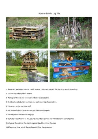 How to Build a Log Pile.
1. Materials;4 woodenpallets,Plasticbottles,cardboard,carpet,flatpiecesof wood.pipes,logs.
2. Cut the topoff of plasticbottles.
3. Roll upcardboard and squeeze itintothe plasticbottles
4. Decide where tobuilditandstack the palletsontopof each other.
5. Put carpet onthe topfor a roof.
6. Roll up small piecesof carpetandput themintothe gaps.
7. Put the plasticbottlesintothe gaps.
8. lay flatpiecesof woodonthe ground aroundthe palletsandinthe bottomlayerof pallets
9.roll up cardboardinto the plasticpipesandputthemintothe gaps
10 Aftersome time unroll the cardboardto findthe creatures
 