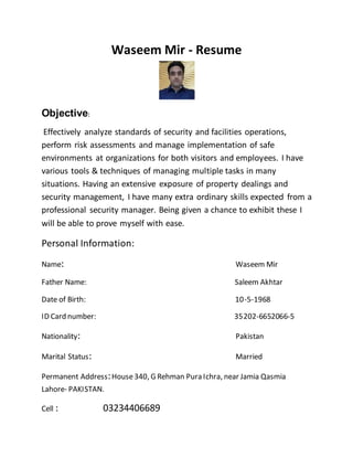 Waseem Mir - Resume
Objective:
Effectively analyze standards of security and facilities operations,
perform risk assessments and manage implementation of safe
environments at organizations for both visitors and employees. I have
various tools & techniques of managing multiple tasks in many
situations. Having an extensive exposure of property dealings and
security management, I have many extra ordinary skills expected from a
professional security manager. Being given a chance to exhibit these I
will be able to prove myself with ease.
Personal Information:
Name: Waseem Mir
Father Name: Saleem Akhtar
Date of Birth: 10-5-1968
ID Card number: 35202-6652066-5
Nationality: Pakistan
Marital Status: Married
Permanent Address:House340, G Rehman Pura Ichra, near Jamia Qasmia
Lahore- PAKISTAN.
Cell : 03234406689
 