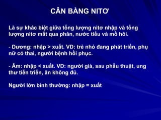 CÂN BẰNG NITƠ
Là sự khác biệt giữa tổng lượng nitơ nhập và tổng
lượng nitơ mất qua phân, nước tiểu và mồ hôi.
- Dương: nhập > xuất. VD: trẻ nhỏ đang phát triển, phụ
nữ có thai, người bệnh hồi phục.
- Âm: nhập < xuất. VD: người già, sau phẫu thuật, ung
thư tiến triển, ăn không đủ.
Người lớn bình thường: nhập = xuất
 