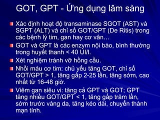 GOT, GPT - Ứng dụng lâm sàng
Xác định hoạt độ transaminase SGOT (AST) và
SGPT (ALT) và chỉ số GOT/GPT (De Ritis) trong
các bệnh lý tim, gan hay cơ vân…
GOT và GPT là các enzym nội bào, bình thường
trong huyết thanh < 40 UI/l.
Xét nghiệm tránh vỡ hồng cầu.
Nhồi máu cơ tim: chủ yếu tăng GOT, chỉ số
GOT/GPT > 1, tăng gấp 2-25 lần, tăng sớm, cao
nhất từ 16-48 giờ.
Viêm gan siêu vi: tăng cả GPT và GOT; GPT
tăng nhiều GOT/GPT < 1, tăng gấp trăm lần,
sớm trước vàng da, tăng kéo dài, chuyển thành
mạn tính.
 
