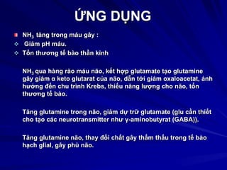 ỨNG DỤNG
NH3 tăng trong máu gây :
 Giảm pH máu.
 Tổn thương tế bào thần kinh
NH3 qua hàng rào máu não, kết hợp glutamate tạo glutamine
gây giảm α keto glutarat của não, dẫn tới giảm oxaloacetat, ảnh
hưởng đến chu trình Krebs, thiếu năng lượng cho não, tổn
thương tế bào.
Tăng glutamine trong não, giảm dự trữ glutamate (glu cần thiết
cho tạo các neurotransmitter như γ-aminobutyrat (GABA)).
Tăng glutamine não, thay đổi chất gây thẩm thấu trong tế bào
hạch glial, gây phù não.
 