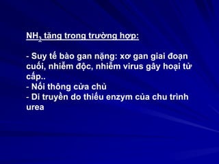 NH3 tăng trong trường hợp:
- Suy tế bào gan nặng: xơ gan giai đoạn
cuối, nhiễm độc, nhiễm virus gây hoại tử
cấp..
- Nối thông cửa chủ
- Di truyền do thiếu enzym của chu trình
urea
 