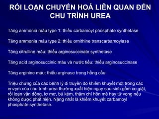 RỐI LOẠN CHUYỂN HOÁ LIÊN QUAN ĐẾN
CHU TRÌNH UREA
Tăng ammonia máu type 1: thiếu carbamoyl phosphate synthetase
Tăng ammonia máu type 2: thiếu ornithine transcarbamoylase
Tăng citrulline máu: thiếu arginosuccinate synthetase
Tăng acid arginosuccinic máu và nước tiểu: thiếu arginosuccinase
Tăng arginine máu: thiếu arginase trong hồng cầu
Triệu chứng của các bệnh lý di truyền do khiếm khuyết một trong các
enzym của chu trình urea thường xuất hiện ngay sau sinh gồm co giật,
rối loạn vận động, lơ mơ, bú kém, thậm chí hôn mê hay tử vong nếu
không được phát hiện. Nặng nhất là khiếm khuyết carbamoyl
phosphate synthetase.
 