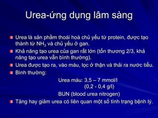 Urea-ứng dụng lâm sàng
Urea là sản phầm thoái hoá chủ yếu từ protein, được tạo
thành từ NH3 và chủ yếu ở gan.
Khả năng tạo urea của gan rất lớn (tổn thương 2/3, khả
năng tạo urea vẫn bình thường).
Urea được tạo ra, vào máu, lọc ở thận và thải ra nước tiểu.
Bình thường:
Urea máu: 3,5 – 7 mmol/l
(0,2 - 0,4 g/l)
BUN (blood urea nitrogen)
Tăng hay giảm urea có liên quan một số tình trạng bệnh lý.
 