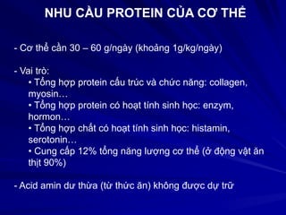 NHU CẦU PROTEIN CỦA CƠ THỂ
- Cơ thể cần 30 – 60 g/ngày (khoảng 1g/kg/ngày)
- Vai trò:
• Tổng hợp protein cấu trúc và chức năng: collagen,
myosin…
• Tổng hợp protein có hoạt tính sinh học: enzym,
hormon…
• Tổng hợp chất có hoạt tính sinh học: histamin,
serotonin…
• Cung cấp 12% tổng năng lượng cơ thể (ở động vật ăn
thịt 90%)
- Acid amin dư thừa (từ thức ăn) không được dự trữ
 