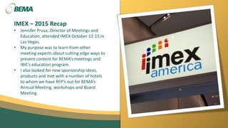 IMEX – 2015 Recap
• Jennifer Prusa, Director of Meetings and
Education, attended IMEX October 12-15 in
Las Vegas.
• My purpose was to learn from other
meeting experts about cutting edge ways to
present content for BEMA’s meetings and
IBIE’s education program.
• I also looked for new sponsorship ideas,
products and met with a number of hotels
to whom we have RFP’s out for BEMA’s
Annual Meeting, workshops and Board
Meeting.
 