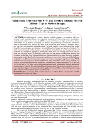 International
OPEN ACCESS Journal
Of Modern Engineering Research (IJMER)
| IJMER | ISSN: 2249–6645 | www.ijmer.com | Vol. 7 | Iss. 1 | Jan. 2017 | 32 |
Rician Noise Reduction with SVM and Iterative Bilateral Filter in
Different Type of Medical Images.
**Ms. Jyoti Bhukra*, Dr. Kamal Kumar Sharma**,
*(Ph.D. Scholar Deptt. Of Electronics & Comm., DBU, Mandi Gobindgarh)
**(Director & Professor, E-Max School Of Engg. & Applied Research, Ambala)
I. INTRODUCTION
Magnetic resonance imaging (MRI), nuclear magnetic resonance imaging (NMRI), or magnetic
resonance tomography (MRT) is a medical imaging technique used in radiology to investigate the anatomy and
physiology of the body in both health and disease. MRI scanners use strong magnetic fields and radio waves to
form images of the body. The technique is widely used in hospitals for medical diagnosis, staging of disease and
for follow-up without exposure to ionizing radiation. Parallel magnetic resonance imaging (pMRI) is a way to
increase the speed of the MRI acquisition by skipping a number of phase-encoding lines in the k-space during
the MRI acquisition. Data received simultaneously by several receiver coils with distinct spatial sensitivities are
used to reconstruct the values in the missing k-space lines.
In MRI, signal is usually received by a single receiver coil with an approximately homogeneous sensitivity over
the whole imaged object.
In pMRI, MRI signal is received simultaneously by several receiver coils with varying spatial sensitivity. This
brings more information about the spatial position of the MRI signal.
The task of pMRI is to speed up the acquisition in order to be able to image dynamic processes without
major movement artifacts (i.e. reduce the speed of the acquisition so the movement during the acquisition time
does not cause significant artifacts). It also Shorten the MRI acquisition time that could be very long (for
example - acquisition of a high resolution 3D scan may take up time in order of minutes).
The arrival of digitalmedical imaging technologies like Positron emission tomography, Medical
Resonance Imaging, Computerizedtomography and Ultrasound Imaging has revolutionizedmodern medicine.
Many patients no longer need to gothrough dangerous procedures to diagnose a wide variety ofdiseases.
Because of increased use of digital imaging inmedicine today the quality of digital medical imagesbecomes an
important issue and to achieve the best possiblediagnosis it is important for medical images to be sharp,clear,
ABSTRACT: Parallel magnetic resonance imaging (pMRI) techniques can speed up MRI scan
through a multi-channel coil array receiving signal simultaneously. Nevertheless, noise amplification
and aliasing artifacts are serious in pMRI reconstructed images at high accelerations. Image
Denoising is one of the most challenging task because image denoising techniques not only poised
some technical difficulties, but also may result in the destruction of the image (i.e. making it blur) if
not effectively and adequately applied to image. This study presents a patch-wise de-noising method
for pMRI by exploiting the rank deficiency of multi-Channel coil images and sparsity of artifacts. For
each processed patch, similar patches a researched in spatial domain and through-out all coil
elements, and arranged in appropriate matrix forms. Then, noise and aliasing artifacts are removed
from the structured Matrix by applying sparse and low rank matrix decomposition method. The
proposed method has been validated using both phantom and in vivo brain data sets, producing
encouraging results. Specifically, the method can effectively remove both noise and residual aliasing
artifact from pMRI reconstructed noisy images, and produce higher peak signal noise rate (PSNR)
and structural similarity index matrix (SSIM) than other state-of-the-art De-noising methods. We
propose image de-noising using low rank matrix decomposition (LMRD) and Support vector machine
(SVM). The aim of Low Rank Matrix approximation based image enhancement is that it removes the
various types of noises in the contaminated image simultaneously. The main contribution is to explore
the image denoising low-rank property and the applications of LRMD for enhanced image Denoising,
Then support vector machine is applied over the result.
Keywords: pMRI, De-noising, Multi channel coil array, Low Rank Matrix Decomposition (LRMD)
and Support Vector Machine (SVM)
 