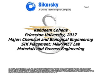 Page 1
Kahdeem Cohens
Princeton University, 2017
Major: Chemical and Biological Engineering
SIK Placement: M&P/MET Lab
Materials and Process Engineering
THIS DOCUMENT, OR ANY EMBODIMENT OF IT IN ANY MEDIA, DISCLOSES INFORMATION WHICH IS PROPERTY OF SIKORSKY AIRCRAFT CORPORATION, IS AN UNPUBLISHED WORK PROTECTED UNDER
APPLICABLE COPYRIGHT LAWS, AND IS DELIVERED ON THE EXPRESS CONDITION THAT IT IS NOT TO BE USED, DISCLOSED, OR REPRODUCED, IN WHOLE OR IN PART (INCLUDING REPRODUCTION AS A
DERIVATIVE WORK), OR USED FOR MANUFACTURE FOR ANYONE OTHER THAN SIKORSKY AIRCRAFT CORPORATION WITHOUT ITS WRITTEN CONSENT, AND THAT NO RIGHT IS GRANTED TO DISCLOSE OR SO
USE ANY INFORMATION CONTAINED THEREIN. ALL RIGHTS RESERVED. ANY ACT IN VIOLATION OF APPLICABLE LAW MAY RESULT IN CIVIL AND CRIMINAL PENALTIES. “FREEDOM OF INFORMATION ACT (FOIA)
EXEMPTION NOTICE FURNISHED IN CONFIDENCE AND SUBJECT TO EXEMPTION UNDER SUB-SECTION (B) OF USC 552”
 