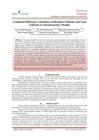 International
OPEN ACCESS Journal
Of Modern Engineering Research (IJMER)
| IJMER | ISSN: 2249–6645 | www.ijmer.com | Vol. 7 | Iss. 1 | Jan. 2017 | 46 |
Combined Efficiency Calculation of Bismuth Telluride and Lead
Telluride in Thermoelectric Module
1
K.Vinoth Kumar (U.G)
, 2
K.Vinoth Kumar (P.G)
, 3
Kakollu Manoj Kumar (U.G)
,
4
Kari Naga Nikhil (U.G)
, 5
Kaza Sri Sai Sravan (U.G), 6
K.Subha Theja (U.G)
1,2,3,4,5,6
R.M.K COLLEGE OF ENGINEERING AND TECHNOLOGY
I. INTRODUCTION
A highly efficient combustion engine converts only about one third of the energy in the fuel into
mechanical power serving to actually drive the car. The rest is lost through heat discharged into the
surroundings or, quite simply, leaves the vehicle as “waste heat”.
The generation of electric power in the motor vehicle is a process chain subject to significant losses.
Quite simply because the chemical energy contained in the fuel is first converted into mechanical energy and
then, via an generator, into electric power. Now the BMW Group‟s engineers are working on a technology able
to convert the thermal energy contained in the exhaust gas directly into electric power. This thermoelectric
process of recovering energy and generating power by means of semi-conductor elements has already been used
for decades by NASA, the US Space Agency, in space probes flying into outer space. Until just a few years
ago, however, such thermoelectric generators (TEGs) were unsuitable for use in the automobile due to their low
level of efficiency. But since significant progress has been made in materials research in recent times, the
performance and output of such modules has increased significantly. To generate electric power in the vehicle a
thermoelectric generator is integrated in the exhaust gas manifold.
II. MOTIVATION
Systems based on petroleum account for a significant fraction of the waste heat utilization sector and
fuels based on petroleum have assumed a position of leadership in the transportation and energy sector.
However, due to factors such as our dependence on depleting oil reserves and environmental issues,
alternative fuels and propulsion systems are being sought that can provide an increase in efficiency and
reduction in emissions.
The energy budget for various gasoline, diesel, and natural gas engines at engine loadings of 30, 60,
and 90% of their maximum rated power. The listed engines are employed for various stationary and mobile
applications. From the results shown in Table 1.1, approximately 20 to 30% of the available energy in the fuel
converter is rejected as heat to the exhaust and 30 to 55% to the coolant and ambient through conduction,
convection, and radiation. As a result only 15 to 45% of the original energy contained in the fuel is converted
into shaft power of the engine. Depending on the application, a limited or complete portion of the shaft power is
Abstract:- The heat rejected from an internal combustion engine is dumped into the atmosphere as waste
heat. If this waste heat energy is tapped and converted into usable energy, the overall efficiency of an
engine can be improved. The percentage of energy rejected to the environment through exhaust gas is
approximately 30-40%.The thermoelectric generators are used for power generation . Thermoelectric
modules which are used in thermoelectric generators are solid state devices that are used to convert
thermal energy from a temperature gradient to electrical energy and it works on basic principle of
Seebeck effect. The objective of this project is to include fin effect to increase cooling rate , to reduce the
temperature by increasing the temperature difference and to use long fin and avoid accumulation of heat
in between fins . The TEG system is directly connected to the exhaust pipe and the amount of electricity
generated by the thermoelectric material is directly proportional to their heated area . The materials used
in TEG are Bi2Te3 - Bismuth Telluride and PbTe - Lead Telluride . Bi2Te3 module TEG is highly
efficient in room temperature , but heat withstanding capacity of Bi2Te3 is less than PbTe.The
combination of these thermoelectric materials are used for better efficiency . The testing is done for
above conditions and experimental results with this setup are performed and presented.
Keywords:- Thermoelectric generator, lead telluride, bismuth telluride, boost up circuit, seebeck effect.
 