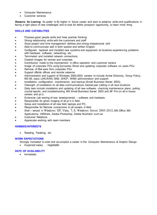  Computer Maintenance
 Customer services
Reasons for Leaving: As prefer to fly higher in future career and wish to advance skills and qualifications in
facing a right place of new challenges and to look for better prospect/ opportunity, to learn more thing
SKILLS AND CAPABILITIES
 Possess good people skills and have positive thinking
 Strong relationship skills with the customers and staff
 Good project and time management abilities and strong interpersonal skill
 Able to communicate well in both spoken and written English
 Configured, repaired and installed new systems and equipment at locations experiencing problems
with hardware, software, networking, etc.
 Terminated and installed network connections.
 Created Images for remote and corporate.
 Contribution made to the improvement in office operation and customer service
 Image of corporate PCs using Symantec Ghost and updating corporate software on users PCs.
 Remove of Mal ware from corporate PCs.
 Support offside offices and remote salesme
 Administration and support of Windows 2000-2003 servers to include Active Directory, Group Policy,
MS IIS, basic LAN,WAN, DNS, DHCP, WINS administration and support.
 Installation, configuration, maintenance, and backup (Small Business Server 2003).
 Oversight of installation on all data communications twisted pair cabling in all new locations.
 Daily task include installation and updating of all new software, checking maintenance plans, pulling
crystal reports, and troubleshooting MS Small Business Server 2003 and XP Pro on all in house
servers and pc’s.
 Extensive Lab testing of new developmental – software and hardware.
 Responsible for ghost imaging of all pc’s in field.
 Setup and installation of all new field laptops and PC.
 Responsible for Remote connections to all servers in field.
 Well – versed in Windows XP, Vista, 7, 8; Windows Server 2003-2012, MS Office 365
Applications, VMWare, Adobe Photoshop, Adobe Illustrator such as
 Customer Relations.
 Appreciate working with team members
HOBBIES/INTERESTS
 Reading, Traveling, etc
WORK EXPECTATIONS
Strongly motivated to start and accomplish a career in the Computer Maintenance & Graphic Design
 Expected salary : negotiable
DATE OF AVAILABILITY
 Immediate
 