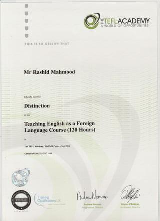 r
I
I
r
I
THIS IS TO CERTIFY THAT
ETEFLACADEMY
A WORLD OF OPPORTUNITIES
Mr Rashid Mahmood
Is hercby ava,rded
Distinction
on the
Teaching English as a Foreign
Languege Course (120 Hours)
et
The TEFL A"eademy, Sheffield Cenh€ - Sep 2016
Certilicate No: SIDUK25066
/_
{ lratntng
 Qualifications :f
.
Atl,-,N/^^* @:Andrew Normon Rhyon O'sutlivon
Progromme Direclor Acodemic Director
 