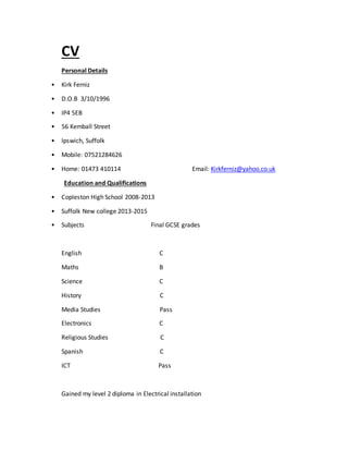 CV
Personal Details
• Kirk Ferniz
• D.O.B 3/10/1996
• IP4 5EB
• 56 Kemball Street
• Ipswich, Suffolk
• Mobile: 07521284626
• Home: 01473 410114 Email: Kirkferniz@yahoo.co.uk
Education and Qualifications
• Copleston High School 2008-2013
• Suffolk New college 2013-2015
• Subjects Final GCSE grades
English C
Maths B
Science C
History C
Media Studies Pass
Electronics C
Religious Studies C
Spanish C
ICT Pass
Gained my level 2 diploma in Electrical installation
 