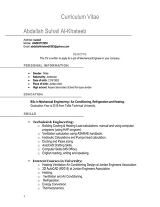 1
Curriculum Vitae
Abdallah Suhail Al-Khateeb
Address: kuwait
Mobile: +96565772059
Email: abdallahkhateeb9393@yahoo.com
OBJECTIVE:
This CV is written to apply for a job of Mechanical Engineer in your company.
PERSONAL INFORMATION
 Gender: Male
 Nationality: Jordanian
 Date of birth: 21/8/1993
 Place of birth: Jordan-irbid
 High school: Anjara Secondary School for boys-Jordan
EDUCATION
BSc in Mechanical Engineering / Air Conditioning, Refrigeration and Heating.
Graduation Year is 2016 from Tafila Technical University.
SKILLS
 Technical & Engineering:
o Building Cooling & Heating Load calculations, manual and using computer
programs (using HAP program).
o Ventilation calculation using ASHRAE handbook.
o Hydraulic Calculations and Pumps head calculation.
o Ducting and Pipes sizing.
o AutoCAD Drafting Skills.
o Computer Skills (MS Office).
o English reading, writing and speaking.
 Interest Courses in University:
o Heating Ventilation Air Conditioning Design at Jordan Engineers Association
o 2D AutoCAD (R2016) at Jordan Engineers Association
o Heating.
o Ventilation and Air Conditioning.
o Refrigeration.
o Energy Conversion.
o Thermodynamics.
 