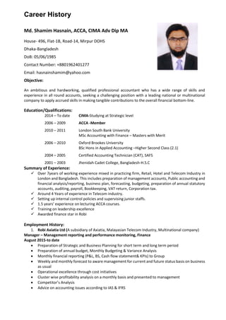 Career History
Md. Shamim Hasnain, ACCA, CIMA Adv Dip MA
House- 496, Flat-1B, Road-14, Mirpur DOHS
Dhaka-Bangladesh
DoB: 05/06/1985
Contact Number: +8801962401277
Email: hasnainshamim@yahoo.com
Objective:
An ambitious and hardworking, qualified professional accountant who has a wide range of skills and
experience in all round accounts, seeking a challenging position with a leading national or multinational
company to apply accrued skills in making tangible contributions to the overall financial bottom-line.
Education/Qualifications:
2014 – To date CIMA-Studying at Strategic level
2006 – 2009 ACCA -Member
2010 – 2011 London South Bank University
MSc Accounting with Finance – Masters with Merit
2006 – 2010 Oxford Brookes University
BSc Hons in Applied Accounting –Higher Second Class (2.1)
2004 – 2005 Certified Accounting Technician (CAT), SAFS
2001 – 2003 Jhenidah Cadet College, Bangladesh-H.S.C
Summary of Experience:
 Over 7years of working experience mixed in practicing firm, Retail, Hotel and Telecom Industry in
London and Bangladesh. This includes preparation of management accounts, Public accounting and
financial analysis/reporting, business plan, forecasting, budgeting, preparation of annual statutory
accounts, auditing, payroll, Bookkeeping, VAT return, Corporation tax.
 Around 4 Years of experience in Telecom industry.
 Setting up internal control policies and supervising junior staffs.
 1.5 years’ experience on lecturing ACCA courses.
 Training on leadership excellence
 Awarded finance star in Robi
Employment History:
1. Robi Axiatia Ltd (A subsidiary of Axiatia, Malayasian Telecom Industry, Multinational company)
Manager – Management reporting and performance monitoring, Finance
August 2015-to date
 Preparation of Strategic and Business Planning for short term and long term period
 Preparation of annual budget, Monthly Budgeting & Variance Analysis
 Monthly financial reporting (P&L, BS, Cash flow statement& KPIs) to Group
 Weekly and monthly forecast to aware management for current and future status basis on business
as usual
 Operational excellence through cost initiatives
 Cluster wise profitability analysis on a monthly basis and presented to management
 Competitor’s Analysis
 Advice on accounting issues according to IAS & IFRS
 