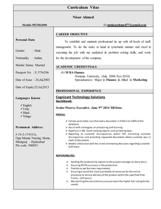 Curriculum Vitae
Nisar Ahmed
Mobile:9533562690  mrnisarahmed77@gmail.com
Personal Data
Gender : Male
Nationality : Indian
Marital Status: Married
Passport No : E 5736296
Date of Issue : 26,Jul,2003
Date of Expiry:25,Jul,2013
Languages Known
English
Urdu
Hindi
Telugu
Permanent Address:
# 19-2-17/9/3/A,
Opp Mamta Nursing Home,
Misrigunj – Hyderabad
Pin code: 500053.
CAREER OBJECTIVE
To establish and maintain professional tie up with all levels of staff,
management. To do the tasks at hand in systematic manner and excel in
executing the job with my analytical & problem solving skills, and work
for the development of the company.
ACADEMIC CREDENTIALS
M BA Finance
Osmania University, (July 2008-Nov2010)
Specialization: Major in Finance & Allied in Marketing
PROFESSIONAL EXPERIENCE
Cognizant Technology Solutions
Gachibowli.
Senior Process Executive. June 9th 2014 Till Date.
PROFILE:
 Follow-up to make sure that every document is filled in to 100% of the
database.
 Assist with colleagues on processing and training.
 Expertise in MS –Excel sending reports and validating data.
 Reporting to customer discrepancies within TAT, Correcting customer
discrepancies and providing requested documents where customer was in
need of documents.
 Weekly interaction with the clientand making decisions regardingcustomer
fulfilment.
RESPONSIBILITIES:
 Sending the productivity reports to the project manager on daily basis.
 Ensuring 99.9% accuracy in the production.
 Flexibleas per Business requirement.
 Ensuringa round the clock availability of resources for the online
processes to ensure delivery of the product within the specified Time
Frame – (24 hours).
 Maintainingtheconsistentaccuracy to reach the higher SLA ratingfor the
month.
 