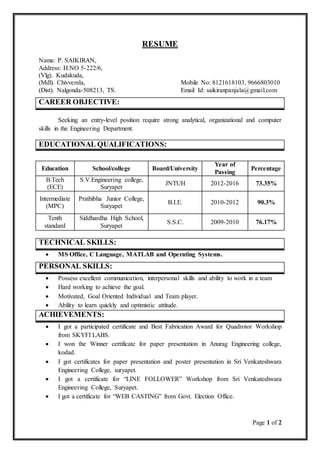 Page 1 of 2
RESUME
Name: P. SAIKIRAN,
Address: H.NO 5-222/6,
(Vlg). Kudakuda,
(Mdl). Chivvemla, Mobile No: 8121618103, 9666803010
(Dist). Nalgonda-508213, TS. Email Id: saikiranpanjala@gmail.com
CAREER OBJECTIVE:
Seeking an entry-level position require strong analytical, organizational and computer
skills in the Engineering Department.
EDUCATIONAL QUALIFICATIONS:
Education School/college Board/University
Year of
Passing
Percentage
B.Tech
(ECE)
S.V.Engineering college,
Suryapet
JNTUH 2012-2016 73.35%
Intermediate
(MPC)
Prathibha Junior College,
Suryapet
B.I.E. 2010-2012 90.3%
Tenth
standard
Siddhardha High School,
Suryapet
S.S.C. 2009-2010 76.17%
TECHNICAL SKILLS:
 MS Office, C Language, MATLAB and Operating Systems.
PERSONAL SKILLS:
 Possess excellent communication, interpersonal skills and ability to work in a team
 Hard working to achieve the goal.
 Motivated, Goal Oriented Individual and Team player.
 Ability to learn quickly and optimistic attitude.
ACHIEVEMENTS:
 I got a participated certificate and Best Fabrication Award for Quadrotor Workshop
from SKYFI LABS.
 I won the Winner certificate for paper presentation in Anurag Engineering college,
kodad.
 I got certificates for paper presentation and poster presentation in Sri Venkateshwara
Engineering College, suryapet.
 I got a certificate for “LINE FOLLOWER” Workshop from Sri Venkateshwara
Engineering College, Suryapet.
 I got a certificate for “WEB CASTING” from Govt. Election Office.
 