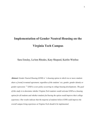 1
Implementation of Gender Neutral Housing on the
Virginia Tech Campus
Sara Emsley, LeAnn Rhodes, Katy Shepard, Kaitlin Winfree
Abstract: Gender Neutral Housing (GNH) is “a housing option in which two or more students
share a [room] in mutual agreement, regardless of the students’ sex, gender, gender identity or
gender expression.”1
GNH is a new policy occurring in college housing developments. The goal
of this study is to determine whether Virginia Tech students would welcome GNH as a housing
option for all students and whether students feel having the option would improve their college
experience. Our results indicate that the majority of students believe GNH could improve the
overall campus living experience at Virginia Tech should it be implemented.
 