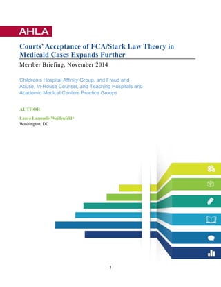 1
Courts’Acceptance of FCA/Stark Law Theory in
Medicaid Cases Expands Further
Member Briefing, November 2014
Children’s Hospital Affinity Group, and Fraud and
Abuse, In-House Counsel, and Teaching Hospitals and
Academic Medical Centers Practice Groups
AUTHOR
Laura Laemmle-Weidenfeld*
Washington, DC
 