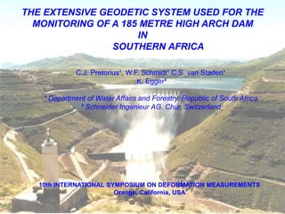 C.J. Pretorius¹, W.F. Schmidt¹ C.S. van Staden¹
K. Egger²
¹ Department of Water Affairs and Forestry, Republic of South Africa
² Schneider Ingenieur AG, Chur, Switzerland
10th INTERNATIONAL SYMPOSIUM ON DEFORMATION MEASUREMENTS
Orange, California, USA
THE EXTENSIVE GEODETIC SYSTEM USED FOR THE
MONITORING OF A 185 METRE HIGH ARCH DAM
IN
SOUTHERN AFRICA
 