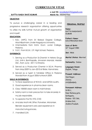 CURRICULUM VITAE
e-mail ID: raveekatta123@gmail.com
KATTA NAGA RAVI KUMAR Mobile No: 9505407566
OBJECTIVE:
To pursue a challenging career in a leading and
progressive research organization offering opportunities
to utilize my skills further mutual growth of organization
and myself.
EDUCATION:
1. B.Sc. (MPC) from Sri Balasai Degree College,
Machilipatnam, Under Nagarjuna University.
2. Intermediate from S.B.N. Govt. Junior College,
Pedana.
3. S.S.C. From B.G.K. Z.P. High School, Pedana.
EXPERIENCE:
1. Serving as a Production Sr.Chemist in Hetero Drugs
Ltd., Unit–I, Bonthapally, Jinnaram Mandal, Medak
Dist., from June - 2011 to till date.
2. Served as a Production Chemist in B.S.N. Pharma
from May-2009 to Jan–2010 at Bidar, Karnataka.
3. Served as a typist in Tahsildar Office in Pedana
Mandal from August 2006 to March 2009.
SKILLS IN EXPERIENCE:
1. To face experience of W.H.O. and USFDA audits.
2. Good experience in pharma clean rooms.
3. Class 100000 clean room is maintained.
4. Safety norm is main precaution to take sincerely in
my job responsible.
5. To operate the TD, VTD, CVD
6. And also Multi mill, Sifter, Pulveriser, Microniser,
Blender equipments are used experience in
manufacturing process.
7. I handled S.S.R.
PERSONAL PROFILE
Name:
KATTA NAGA RAVI
KUMAR
Father’s Name:
K.N.V.PRASADA RAO
Date of Birth:
16th
August 1980
Sex: Male
Marital Status: Married
Nationality: Indian
Languages Known:
English, Telugu
Present Address:
Vani Nagar,
Chintal,
HYDERABAD.
Permanent Address:
9/45-1,
Near Railway gate,
Kothapeta,
Pedana – 521 366,
Krishna Dist.,
Andhra Pradesh.
 