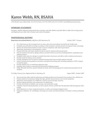 Karen Webb, RN, BSAHA
2369 Heather Lane,Gilbertsville, PA 19525 | Home: 610-705-5805 Cell: 610-316-8551 | kwebb@boyertownasd.org
SUMMARY STATEMENT
Energetic, reliable, dedicated professional who associates well with children and staff. Able to utilize the nursing process
and implement care with a hint of humor and a dash of discipline.
PROFESSIONAL HISTORY
Boyertown AreaSchool District, Staff Nurse, RN, Boyertown, PA October 2007 – Present
 On a daily basis use the nursing process to assess, plan and treat students and staff in the health room.
 Complete annualhealth screenings according to state mandate to include growth, hearing and vision screenings.
 Review all student immunization records to ensure compliance with state requirements.
 Administer medications as per physician’s orders.
 Prepare field trips and ensure medicalneeds are met for students with special needs.
 Educate teachers and staff on allergy, asthma, and other disease processes including diabetes, anaphylaxis and
epilepsy/seizure.
 Complete action plans for allergies to include food, latex, bee/insect, and milk as well as diabetes and seizures.
 Provide hands on ostomy care as needed.
 Provide emergency care for injuries sustained during school hours to both students and staff.
 Liaison between parent,guidance counselor, principaland teaching staff, including completion of IEP’s,chapter
15 and 501 plans.
 Provide diabeticcare as needed per physician order.
 Complete other duties as requested and directed by building principal.
 Utilize Microsoft word for reports, Outlook for email, and E-school program for medical documentation for all
students.
Tri-Valley Primary Care, Registered Nurse, Pennsburg, PA August 2003 – October 2007
 General practice office with five physicians providing medical care/treatment from newborn thru elderly care.
 Prepare patients for physician taking vital signs, growth measurements, and records symptoms.
 Administer immunizations for childhood as well as travel to foreign countries.
 Perform allergy injections and venipuncture for blood tests.
 Provide instructions in diabetic care, epi-pen, and medication usage.
 Complete required school physicals, as well as sports, drivers’ permit and CDL physicals with hearing and vision
testing.
 Assist physicians in minor surgical procedures as well as annual gynecological exams
 Computer utilization for scheduling, retrieving test results, and documentation of medical records, performed
daily.
 