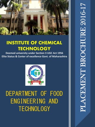 INSTITUTE OF CHEMICAL
TECHNOLOGY
DEPARTMENT OF FOOD
ENGINEERING AND
TECHNOLOGY
PLACEMENTBROCHURE2016-17
Deemed university under Section 3 UGC Act 1956
Elite Status & Center of excellence Govt. of Maharashtra
 