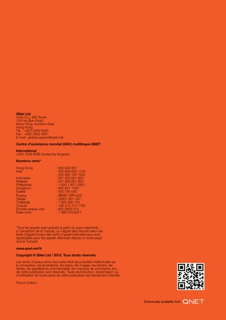 QNet Ltd
Units G-L, MG Tower
133 Hoi Bun Road
Kwun Tong, Kowloon East
Hong Kong
Tél. : +852 2263 9000
Fax : +852 2802 0981
E-mail : global.support@qnet.net
Centre d’assistance mondial (GSC) multilingue QNET
International
+603 7949 8288 (toutes les langues)
Numéros verts*
Hong Kong 		 : 800 933 691
Inde 			 : 000 800 600 1144
			 : 000 800 100 7022
Indonésie 		 : 001 803 601 923
Malaisie 			 : 001 803 601 923
Philippines 		 : 1 800 1 601 0053
Singapour 		 : 800 601 1425
Suède 			 : 020 795 050
Russia			 : 88001 009 623
Taïwan 			 : 00801 601 347
Thaïlande 		 : 1 800 060 102
Turquie* 			 : +90 212 414 1780
Émirats arabes unis 	 : 800 0600 212
États-Unis 		 : 1 866 578 6077
www.qnet.net/fr
Copyright © QNet Ltd / 2015. Tous droits réservés.
Les droits d’auteur et/ou tout autre droit de propriété intellectuelle sur
la conception, les illustrations, les logos, les images, les photos, les
textes, les appellations commerciales, les marques de commerce, etc.,
de cette publication sont réservés. Toute reproduction, transmission ou
modification de toute partie de cette publication est strictement interdite.
French Edition
*Tous les appels sont gratuits à partir du pays répertorié,
à l’exception de la Turquie, où l’appel sera facturé selon les
tarifs d’appel locaux (les tarifs d’appel internationaux sont
applicables pour les appels effectués depuis un autre pays
que la Turquie).
 