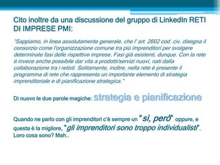 Cito inoltre da una discussione del gruppo di LinkedIn RETI
DI IMPRESE PMI:
“Sappiamo, in linea assolutamente generale, che l' art. 2602 cod. civ. disegna il
consorzio come l'organizzazione comune tra più imprenditori per svolgere
determinate fasi delle rispettive imprese. Fasi già esistenti, dunque. Con la rete
è invece anche possibile dar vita a prodotti/servizi nuovi, nati dalla
collaborazione tra i retisti. Solitamente, inoltre, nella rete è presente il
programma di rete che rappresenta un importante elemento di strategia
imprenditoriale e di pianificazione strategica.”
Di nuovo le due parole magiche: strategia e pianificazione
Quando ne parlo con gli imprenditori c’è sempre un “sì, però” oppure, e
questa è la migliore, “gli imprenditori sono troppo individualisti”.
Loro cosa sono? Mah..
 