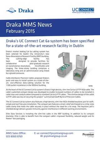 A brand of the
www.prysmiangroup.com
MMS Sales Office:
023 8060 8769 W: prysmiangroup.co.uk
E: uc-connect@prysmiangroup.com
Draka MMS News
February 2015
Draka’s UC Connect Cat 6a system has been specified
for a state-of-the-art research facility in Dublin
Cat 6a
Draka’s market leading Cat 6a cabling system has
been selected for Dublin City University’s new
Nano-Bioanalytical Research Facility (NRF) building.
The cutting-edge facility has
been designed to provide facilities for
collaborative post-graduate research
on nanomaterial, bioanalysis, microfluidics and
imaging. The three-storey building comprises a
laboratory wing and an administration wing linked
by a glazed concourse.
Cable distributor Precision Cables proposed Draka’s
quick and easy to install system as a state-of-the-
art, cost-effective data-cabling solution for the
1,500 outlet installation in the 3000m2 building.
At the heart of the UC Connect Cat 6a system is Draka’s high density, slim-line Cat 6a U/FTP 10Gb cable. The
cable’s patented compact design was developed to enable increased numbers of cables to be installed in
cable trays and conduits when compared to standard Cat 6a U/FTP cables. “The slimline design of the cat6A
U/FTP cable was key on securing this project” summarised Geoff Byrne of Precision Cables.
The UC Connect Cat 6a system also features a high density, slim-line 10Gb shielded keystone jack for swift,
simple and tool-free wire installation. The compact jack features a strain-relief latch based on a crimp-style
cable-clamp that holds the cable securely in place without the need for a tie wrap. The keystone jack’s
shielded design delivers greater immunity against interference in different working environments.
Elite Data Services is installing the slim-line cable in the NRF building. In addition to its compact
diameter, Elite is able to benefit from the compact cable’s improved flexibility, reduced weight and its
Reelex® box packaging.
 