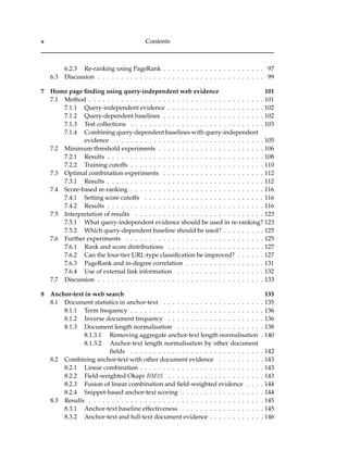 x Contents
6.2.3 Re-ranking using PageRank . . . . . . . . . . . . . . . . . . . . . . 97
6.3 Discussion . . . . . . . . . . . . . . . . . . . . . . . . . . . . . . . . . . . . 99
7 Home page ﬁnding using query-independent web evidence 101
7.1 Method . . . . . . . . . . . . . . . . . . . . . . . . . . . . . . . . . . . . . . 101
7.1.1 Query-independent evidence . . . . . . . . . . . . . . . . . . . . . 102
7.1.2 Query-dependent baselines . . . . . . . . . . . . . . . . . . . . . . 102
7.1.3 Test collections . . . . . . . . . . . . . . . . . . . . . . . . . . . . . 103
7.1.4 Combining query-dependent baselines with query-independent
evidence . . . . . . . . . . . . . . . . . . . . . . . . . . . . . . . . . 105
7.2 Minimum threshold experiments . . . . . . . . . . . . . . . . . . . . . . . 106
7.2.1 Results . . . . . . . . . . . . . . . . . . . . . . . . . . . . . . . . . . 108
7.2.2 Training cutoffs . . . . . . . . . . . . . . . . . . . . . . . . . . . . . 110
7.3 Optimal combination experiments . . . . . . . . . . . . . . . . . . . . . . 112
7.3.1 Results . . . . . . . . . . . . . . . . . . . . . . . . . . . . . . . . . . 112
7.4 Score-based re-ranking . . . . . . . . . . . . . . . . . . . . . . . . . . . . . 116
7.4.1 Setting score cutoffs . . . . . . . . . . . . . . . . . . . . . . . . . . 116
7.4.2 Results . . . . . . . . . . . . . . . . . . . . . . . . . . . . . . . . . . 116
7.5 Interpretation of results . . . . . . . . . . . . . . . . . . . . . . . . . . . . 123
7.5.1 What query-independent evidence should be used in re-ranking? 123
7.5.2 Which query-dependent baseline should be used? . . . . . . . . . 125
7.6 Further experiments . . . . . . . . . . . . . . . . . . . . . . . . . . . . . . 125
7.6.1 Rank and score distributions . . . . . . . . . . . . . . . . . . . . . 127
7.6.2 Can the four-tier URL-type classiﬁcation be improved? . . . . . . 127
7.6.3 PageRank and in-degree correlation . . . . . . . . . . . . . . . . . 131
7.6.4 Use of external link information . . . . . . . . . . . . . . . . . . . 132
7.7 Discussion . . . . . . . . . . . . . . . . . . . . . . . . . . . . . . . . . . . . 133
8 Anchor-text in web search 135
8.1 Document statistics in anchor-text . . . . . . . . . . . . . . . . . . . . . . 135
8.1.1 Term frequency . . . . . . . . . . . . . . . . . . . . . . . . . . . . . 136
8.1.2 Inverse document frequency . . . . . . . . . . . . . . . . . . . . . 136
8.1.3 Document length normalisation . . . . . . . . . . . . . . . . . . . 138
8.1.3.1 Removing aggregate anchor-text length normalisation . 140
8.1.3.2 Anchor-text length normalisation by other document
ﬁelds . . . . . . . . . . . . . . . . . . . . . . . . . . . . . 142
8.2 Combining anchor-text with other document evidence . . . . . . . . . . 143
8.2.1 Linear combination . . . . . . . . . . . . . . . . . . . . . . . . . . . 143
8.2.2 Field-weighted Okapi BM25 . . . . . . . . . . . . . . . . . . . . . 143
8.2.3 Fusion of linear combination and ﬁeld-weighted evidence . . . . 144
8.2.4 Snippet-based anchor-text scoring . . . . . . . . . . . . . . . . . . 144
8.3 Results . . . . . . . . . . . . . . . . . . . . . . . . . . . . . . . . . . . . . . 145
8.3.1 Anchor-text baseline effectiveness . . . . . . . . . . . . . . . . . . 145
8.3.2 Anchor-text and full-text document evidence . . . . . . . . . . . . 146
 