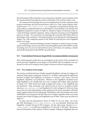§5.3 Correlation between hyperlink recommendation measures 87
Stock Exchange (ASX) companies were compared to similarly sized companies from
the American Stock Exchange the results would differ. This is left for future work.
Two measures of technology bias were investigated; bias towards companies which
produce technology and bias towards heavy users of it. First, using company infor-
mation from http://quote.fool.com/, companies in industries involving com-
puter software, computer hardware, or the Internet, were identiﬁed. The industry and
PageRank breakdown is shown in Table 5.2. Results in Figure 5.4 illustrate a bias to-
wards technology-oriented companies. These companies received an extra PageRank
point on average. The second test of technology bias used the 2003 Wired 40 list of
technology-ready companies. This demonstrated an even greater pro-technology bias
(Figure 5.4), with companies present in the Wired 40 receiving two extra PageRank
points on average.
A strong bias towards technology-oriented companies is useful if users are inter-
ested in technology, however given the increasing global reach of the WWW, and the
increasing ease of access for non-technical users, such biases are assisting a smaller
and smaller proportion of the WWW user population.
5.3 Correlation between hyperlink recommendation measures
This section presents results from an investigation of the extent of the correlation of
advice given by PageRank and in-degree on the WWW. This investigation was con-
ducted over the set of company home pages and the set of known spam pages.
5.3.1 For company home pages
The strong correlation between Toolbar-reported PageRank and log of in-degree for
company home pages is depicted in Figure 5.5. To better understand the differences
between in-degree and PageRank, an analysis of “winners” and “losers” from the
PageRank calculation was performed. Winners in the PageRank calculation have
high PageRanks even though they have low in-degree (the bottom right quadrant
in Figure 5.5), whilst losers have high in-degree but receive a low PageRank (top
left quadrant). Some anomalies were observed due to errors in in-degree calcula-
tions (e.g. www.safeway.com had PageRank of 6 with in-degree 0). However, these
cases were rare and uninteresting, as they appeared to be due to anomalies within the
search engines rather than the link graph. Nonetheless, after discounting cases where
AllTheWeb scores disagreed with the other two in-degree estimates, there were some
extreme cases where in-degree and PageRank were at odds. These cases are shown in
Table 5.3.
In some cases the discrepancies shown in Table 5.3 are very large. For exam-
ple, ESS Technology (http://www.esstech.com) was demoted, achieving only
PageRank 3 despite having 22 357 in-degree. On the other hand, Akamai (http:
//www.akamai.com) achieved a PageRank of 9 with only 17 359 links. The promo-
tions and demotion of sites relative to their in-degree ranking by PageRank does not
 