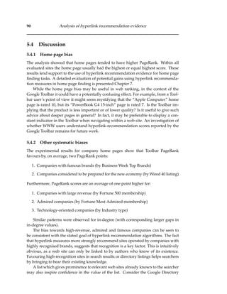 90 Analysis of hyperlink recommendation evidence
5.4 Discussion
5.4.1 Home page bias
The analysis showed that home pages tended to have higher PageRank. Within all
evaluated sites the home page usually had the highest or equal highest score. These
results lend support to the use of hyperlink recommendation evidence for home page
ﬁnding tasks. A detailed evaluation of potential gains using hyperlink recommenda-
tion measures in home page ﬁnding is presented Chapter 7.
While the home page bias may be useful in web ranking, in the context of the
Google Toolbar it could have a potentially confusing effect. For example, from a Tool-
bar user’s point of view it might seem mystifying that the “Apple Computer” home
page is rated 10, but its “PowerBook G4 15-inch” page is rated 7. Is the Toolbar im-
plying that the product is less important or of lower quality? Is it useful to give such
advice about deeper pages in general? In fact, it may be preferable to display a con-
stant indicator in the Toolbar when navigating within a web site. An investigation of
whether WWW users understand hyperlink-recommendation scores reported by the
Google Toolbar remains for future work.
5.4.2 Other systematic biases
The experimental results for company home pages show that Toolbar PageRank
favours by, on average, two PageRank points:
1. Companies with famous brands (by Business Week Top Brands)
2. Companies considered to be prepared for the new economy (by Wired 40 listing)
Furthermore, PageRank scores are an average of one point higher for:
1. Companies with large revenue (by Fortune 500 membership)
2. Admired companies (by Fortune Most Admired membership)
3. Technology-oriented companies (by Industry type)
Similar patterns were observed for in-degree (with corresponding larger gaps in
in-degree values).
The bias towards high-revenue, admired and famous companies can be seen to
be consistent with the stated goal of hyperlink recommendation algorithms. The fact
that hyperlink measures more strongly recommend sites operated by companies with
highly recognised brands, suggests that recognition is a key factor. This is intuitively
obvious, as a web site can only be linked to by authors who know of its existence.
Favouring high-recognition sites in search results or directory listings helps searchers
by bringing to bear their existing knowledge.
A list which gives prominence to relevant web sites already known to the searcher
may also inspire conﬁdence in the value of the list. Consider the Google Directory
 