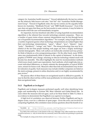 §5.4 Discussion 91
category for Australian health insurance.7 Viewed alphabetically the top two entries
are the relatively little known web sites “Ask Ted” and “Australian Health Manage-
ment Group”. Viewed in PageRank order, the top two entries are the arguably better
known (in Australia), “Medibank Private” and “MBF Health Insurance”. Even if the
user does not agree that these are the best results in some contexts, it may be better to
list results which the user will immediately recognise.
An important, but less beneﬁcial side-effect of using hyperlink-recommendation
algorithms is the inherent bias towards technology-oriented companies. There are
a number of query terms whose common interpretation may be lost through heavy
use of hyperlink-recommendation algorithms.8 For example, using Google there are
a number of general queries where technology interpretations are ranked higher than
their non-technology interpretations: “opera”, “album”, “java”, “Jakarta”, “png”,
“putty”, “blackberry”, “orange” and “latex”. The strong technology bias may be an
artefact of the fact that people building web pages are from a largely technology-
oriented demographic. Many web authors are technically-oriented and may primar-
ily think of Jakarta as a Java programming project. On the other hand, many WWW
users may predominantly think of Jakarta as the capital of Indonesia! As the demo-
graphics of WWW users change, returning an obscure technology-related result will
become less desirable. This effect highlights the need for recommendation methods
which more closely match user expectations. Such methods, which might take into ac-
count individual differences, or simply estimate the demographics of typical WWW
users, remain for future work. Measures other than link recommendation may be bet-
ter indicators of quality. Such measures may include whether companies are listed on
the stock exchange, present in online directories and/or are highly recommended by
peer review.9
The precise effect of these biases on navigational search is difﬁcult to quantify. It
may be that the observed bias will be more problematic for informational tasks rather
than navigational tasks.
5.4.3 PageRank or in-degree?
PageRank and in-degree measures performed equally well when identifying home
pages and membership to Fortune 500, Most Admired and Global Brand lists. In
cases where the measures did not agree, such as for those listed in Table 5.3, there is
no evidence to demonstrate that PageRank was superior to in-degree.
A high level of correlation was observed between Toolbar PageRank and log in-
degree scores, even for a collection of spam pages. Given the extra cost involved in
computing PageRank, this correlation raises serious questions about the beneﬁt of us-
7
Available at: http://directory.google.com/Top/Regional/Oceania/Australia/
Business and Economy/Financial Services/Insurance/Health/
8
It is likely that anchor-text is also biased in this way, although it may affect results less as the bias
would be narrower, i.e. only for terms that are commonly used in the anchor-text pointing to a particular
page.
9
For example, by using scores from a service such as http://www.alexa.com.
 